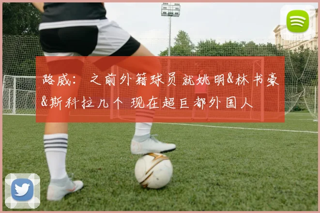 路威：之前外籍球员就姚明&林书豪&斯科拉几个 现在超巨都外国人