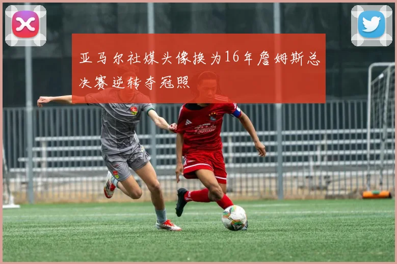 亚马尔社媒头像换为16年詹姆斯总决赛逆转夺冠照