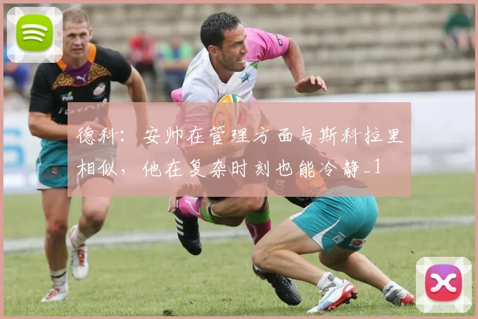 德科：安帅在管理方面与斯科拉里相似，他在复杂时刻也能冷静_1