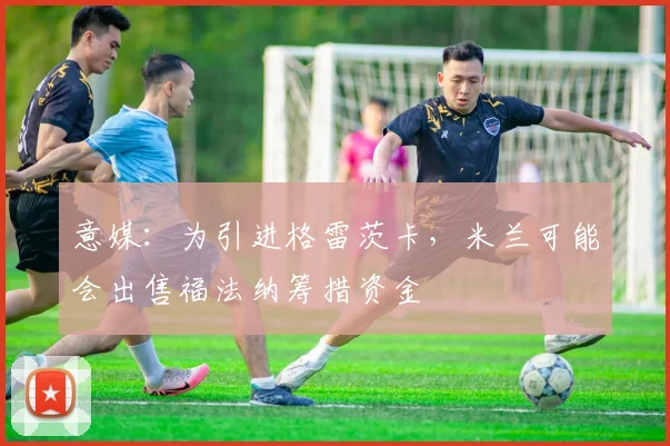 意媒：为引进格雷茨卡，米兰可能会出售福法纳筹措资金